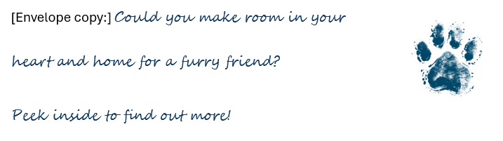 [Envelope copy:] Could you make room in your heart and home for a furry friend? Peek inside to find out more! Blue paw print image.